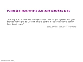Pull people together and give them something to do „ The key is to produce something that both pulls people together and gives them something to do... I don‘t have to control the conversation to benefit from their interest"  Henry Jenkins, Convergence Culture 2009 Razorfish FEED 