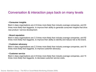 Conversation & interaction pays back on many levels Consumer insights Best in class organisations are 2.6 times more likely than industry average companies, and 93 times more likely than laggards, to improve their ability to generate consumer insights that drive new product / service development. Brand reputation Best in class organisations are 3.3 times more likely than industry average companies, and 82 times more likely than laggards, to improve their ability to identify and reduce risk to the brand. Customer advocacy Best in class organisations are 2.3 times more likely than industry average companies, and 19 times more likely than laggards, to improve customer advocacy. Customer service Best in class organisations are 2.8 times more likely than industry average companies, and 15 times more likely than laggards, to decrease customer service costs.                                                           Source: Aberdeen Group – The ROI on Social Media Monitoring (October 2009) 