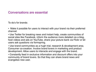Conversations are essential To do’s for brands: Make it possible for users to interact with your brand via their preferred channel. Use Twitter for breaking news and instant help, create communities of social sites like Facebook, inform the audience more detailed via a blog, host videos and ads on YouTube, share your picture bank via Flickr or let users ask questions via formspring. Use brand communities as a hugh trial, research & development area. Consumer co-creation. Involve brand lovers in marketing and product development. Allow users to interacte and engage with the brand. Constantly feed in exclusive information and discount offers into your community of brand lovers. So that they can share brand news and evangelize new user. 