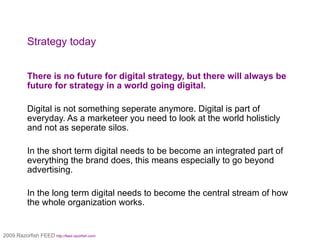 Strategy today There is no future for digital strategy, but there will always be future for strategy in a world going digital. Digital is not something seperate anymore. Digital is part of everyday. As a marketeer you need to look at the world holisticly and not as seperate silos.  In the short term digital needs to be become an integrated part of everything the brand does, this means especially to go beyond advertising. In the long term digital needs to become the central stream of how the whole organization works. 2009 Razorfish FEED http://feed.razorfish.com/   