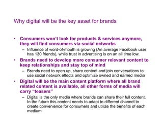 Why digital will be the key asset for brands Consumers won’t look for products & services anymore, they will find consumers via social networks Influence of word-of-mouth is growing (An average Facebook user has 130 friends), while trust in advertising is on an all time low.  Brands need to develop more consumer relevant content to keep relationships and stay top of mind Brands need to open up, share content and join conversations to use social network effects and optimize owned and earned media Digital will be the main content platform where all brand related content is available, all other forms of media will carry “teasers” Digital is the only media where brands can share their full content. In the future this content needs to adapt to different channel to create convenience for consumers and utilize the benefits of each medium 