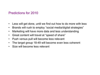 Predictions for 2010 Less will get done, until we find out how to do more with less Brands will rush to employ “social media/digital strategies” Marketing will have more data and less understanding Great content will travel at “speed of share” Push versus pull will become less relevant The target group 18-49 will become even less coherent Size will become less relevant 