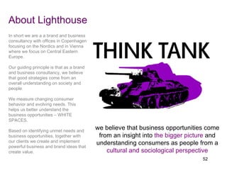 About Lighthouse we believe that business opportunities come from an insight into  the bigger picture   and understanding consumers as people from a  cultural and sociological perspective In short we are a a brand and business consultancy with offices in Copenhagen focusing on the Nordics and in Vienna where we focus on Central Eastern Europe. Our guiding principle is that as a brand and business consultancy, we believe that good strategies come from an overall understanding on society and people. We measure changing consumer behavior and evolving needs. This helps us better understand the business opportunities – WHITE SPACES. Based on identifying unmet needs and business opportunities, together with our clients we create and implement powerful business and brand ideas that create value. 