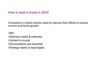 How to lead a brand in 2010 5 directions in which brands need to improve their efforts to ensure current and future growth: 365 Optimize media & networks Content is crucial Conversations are essential Strategy needs to lead digital 