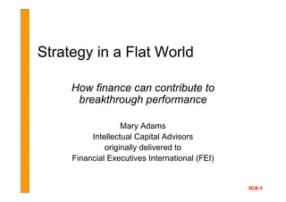Strategy in a Flat World

     How finance can contribute to
      breakthrough performance

                   Mary Adams
          Intellectual Capital Advisors
              originally delivered to
     Financial Executives International (FEI)


                                                ICA-1
 