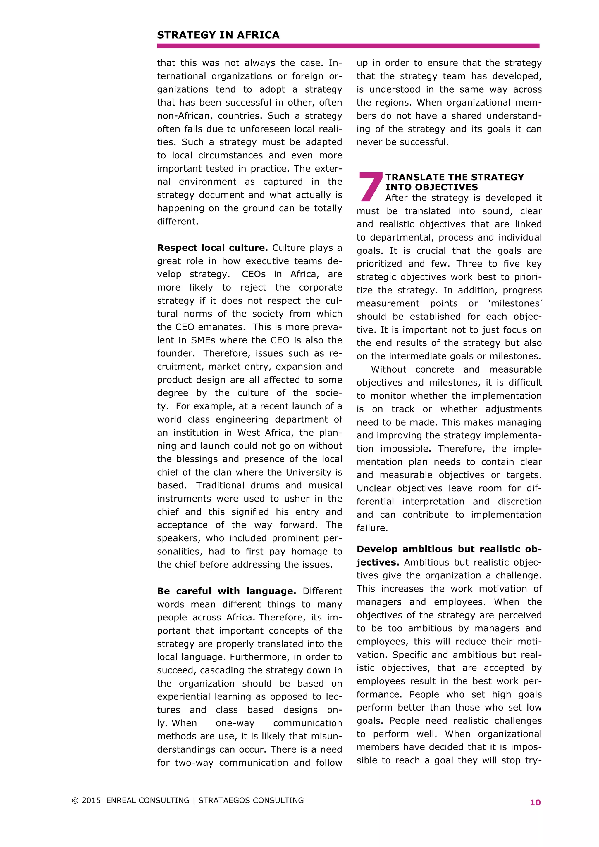 STRATEGY IN AFRICA
© 2015 ENREAL CONSULTING | STRATAEGOS CONSULTING	 	
	
10
that this was not always the case. In-
ternational organizations or foreign or-
ganizations tend to adopt a strategy
that has been successful in other, often
non-African, countries. Such a strategy
often fails due to unforeseen local reali-
ties. Such a strategy must be adapted
to local circumstances and even more
important tested in practice. The exter-
nal environment as captured in the
strategy document and what actually is
happening on the ground can be totally
different.
Respect local culture. Culture plays a
great role in how executive teams de-
velop strategy. CEOs in Africa, are
more likely to reject the corporate
strategy if it does not respect the cul-
tural norms of the society from which
the CEO emanates. This is more preva-
lent in SMEs where the CEO is also the
founder. Therefore, issues such as re-
cruitment, market entry, expansion and
product design are all affected to some
degree by the culture of the socie-
ty. For example, at a recent launch of a
world class engineering department of
an institution in West Africa, the plan-
ning and launch could not go on without
the blessings and presence of the local
chief of the clan where the University is
based. Traditional drums and musical
instruments were used to usher in the
chief and this signified his entry and
acceptance of the way forward. The
speakers, who included prominent per-
sonalities, had to first pay homage to
the chief before addressing the issues.
Be careful with language. Different
words mean different things to many
people across Africa. Therefore, its im-
portant that important concepts of the
strategy are properly translated into the
local language. Furthermore, in order to
succeed, cascading the strategy down in
the organization should be based on
experiential learning as opposed to lec-
tures and class based designs on-
ly. When one-way communication
methods are use, it is likely that misun-
derstandings can occur. There is a need
for two-way communication and follow
up in order to ensure that the strategy
that the strategy team has developed,
is understood in the same way across
the regions. When organizational mem-
bers do not have a shared understand-
ing of the strategy and its goals it can
never be successful.
	
TRANSLATE THE STRATEGY
INTO OBJECTIVES
After the strategy is developed it
must be translated into sound, clear
and realistic objectives that are linked
to departmental, process and individual
goals. It is crucial that the goals are
prioritized and few. Three to five key
strategic objectives work best to priori-
tize the strategy. In addition, progress
measurement points or ‘milestones’
should be established for each objec-
tive. It is important not to just focus on
the end results of the strategy but also
on the intermediate goals or milestones.
Without concrete and measurable
objectives and milestones, it is difficult
to monitor whether the implementation
is on track or whether adjustments
need to be made. This makes managing
and improving the strategy implementa-
tion impossible. Therefore, the imple-
mentation plan needs to contain clear
and measurable objectives or targets.
Unclear objectives leave room for dif-
ferential interpretation and discretion
and can contribute to implementation
failure.
Develop ambitious but realistic ob-
jectives. Ambitious but realistic objec-
tives give the organization a challenge.
This increases the work motivation of
managers and employees. When the
objectives of the strategy are perceived
to be too ambitious by managers and
employees, this will reduce their moti-
vation. Specific and ambitious but real-
istic objectives, that are accepted by
employees result in the best work per-
formance. People who set high goals
perform better than those who set low
goals. People need realistic challenges
to perform well. When organizational
members have decided that it is impos-
sible to reach a goal they will stop try-
7
 