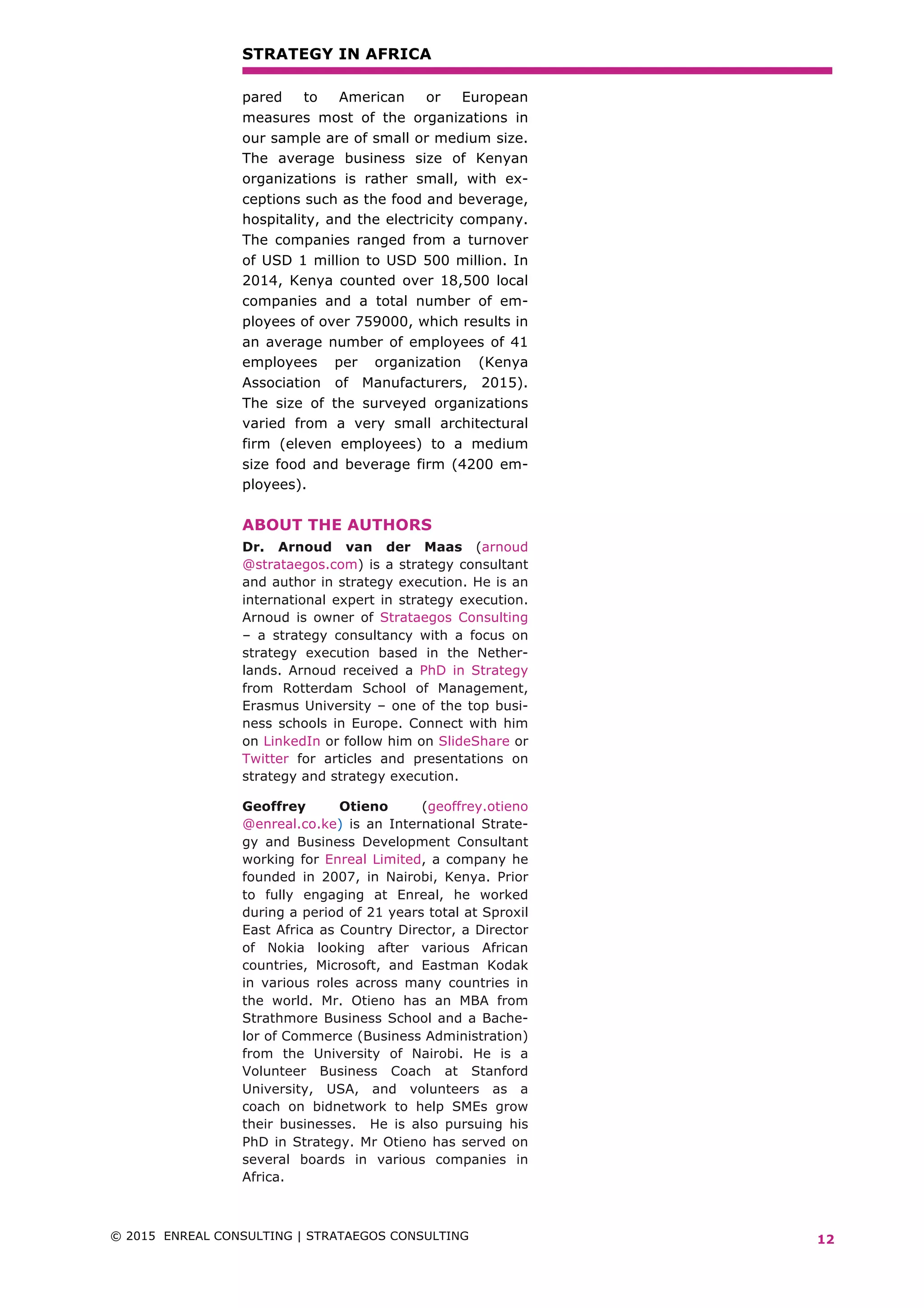 STRATEGY IN AFRICA
© 2015 ENREAL CONSULTING | STRATAEGOS CONSULTING	 	
	
12
pared to American or European
measures most of the organizations in
our sample are of small or medium size.
The average business size of Kenyan
organizations is rather small, with ex-
ceptions such as the food and beverage,
hospitality, and the electricity company.
The companies ranged from a turnover
of USD 1 million to USD 500 million. In
2014, Kenya counted over 18,500 local
companies and a total number of em-
ployees of over 759000, which results in
an average number of employees of 41
employees per organization (Kenya
Association of Manufacturers, 2015).
The size of the surveyed organizations
varied from a very small architectural
firm (eleven employees) to a medium
size food and beverage firm (4200 em-
ployees).
ABOUT THE AUTHORS
Dr. Arnoud van der Maas (arnoud
@strataegos.com) is a strategy consultant
and author in strategy execution. He is an
international expert in strategy execution.
Arnoud is owner of Strataegos Consulting
– a strategy consultancy with a focus on
strategy execution based in the Nether-
lands. Arnoud received a PhD in Strategy
from Rotterdam School of Management,
Erasmus University – one of the top busi-
ness schools in Europe. Connect with him
on LinkedIn or follow him on SlideShare or
Twitter for articles and presentations on
strategy and strategy execution.
Geoffrey Otieno (geoffrey.otieno
@enreal.co.ke) is an International Strate-
gy and Business Development Consultant
working for Enreal Limited, a company he
founded in 2007, in Nairobi, Kenya. Prior
to fully engaging at Enreal, he worked
during a period of 21 years total at Sproxil
East Africa as Country Director, a Director
of Nokia looking after various African
countries, Microsoft, and Eastman Kodak
in various roles across many countries in
the world. Mr. Otieno has an MBA from
Strathmore Business School and a Bache-
lor of Commerce (Business Administration)
from the University of Nairobi. He is a
Volunteer Business Coach at Stanford
University, USA, and volunteers as a
coach on bidnetwork to help SMEs grow
their businesses. He is also pursuing his
PhD in Strategy. Mr Otieno has served on
several boards in various companies in
Africa.
 