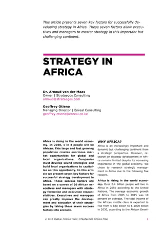 © 2015 ENREAL CONSULTING | STRATAEGOS CONSULTING 1
This article presents seven key factors for successfully de-
veloping strategy in Africa. These seven factors allow execu-
tives and managers to master strategy in this important but
challenging continent.
STRATEGY IN
AFRICA
Dr. Arnoud van der Maas
Owner | Strataegos Consulting
arnoud@strataegos.com
Geoffrey Otieno
Managing Director | Enreal Consulting
geoffrey.otieno@enreal.co.ke
	
Africa is rising in the world econo-
my. In 2050, 1 in 4 people will be
African. This large and fast growing
population creates enormous mar-
ket opportunities for global and
local organizations. Companies
must develop sound strategies and
build local organizations to capital-
ize on this opportunity. In this arti-
cle we present seven key factors for
successful strategy development in
Africa. These success factors are
based on a survey of 20 African ex-
ecutives and managers with strate-
gy formation and execution respon-
sibilities. Executives and managers
can greatly improve the develop-
ment and execution of their strate-
gies by taking these seven success
factors into account.
WHY AFRICA?
Africa is an increasingly important and
dynamic but challenging continent from
a strategic perspective. However, re-
search on strategy development in Afri-
ca remains limited despite its increasing
importance in the global economy. We
chose to research strategic manage-
ment in Africa due to the following five
reasons.
Africa is rising in the world econo-
my. Over 2.4 billion people will live in
Africa in 2050 according to the United
Nations. The average economic growth
of Africa from 2005 to 2015 was 10
percent on average. The total income of
the African middle class is expected to
rise from $ 680 billion to $ 2000 billion
in 2030, according to the African Devel-
 