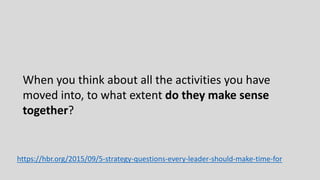 When you think about all the activities you have
moved into, to what extent do they make sense
together?
https://hbr.org/2015/09/5-strategy-questions-every-leader-should-make-time-for
 