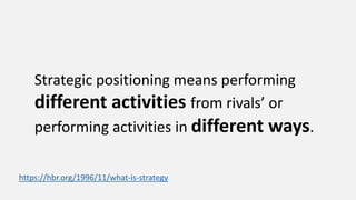 Strategic positioning means performing
different activities from rivals’ or
performing activities in different ways.
https://hbr.org/1996/11/what-is-strategy
 