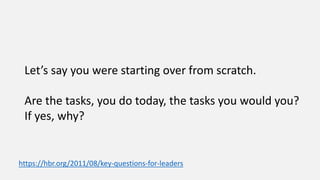 Let’s say you were starting over from scratch.
Are the tasks, you do today, the tasks you would you?
If yes, why?
https://hbr.org/2011/08/key-questions-for-leaders
 
