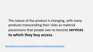 The nature of the product is changing, with many
products transcending their roles as material
possessions that people own to become services
to which they buy access.
http://dupress.com/articles/future-of-manufacturing-industry/
 