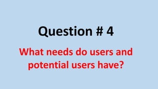 Question # 4
What needs do users and
potential users have?
 