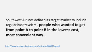 Southwest Airlines defined its target market to include
regular bus travelers - people who wanted to get
from point A to point B in the lowest-cost,
most convenient way.
http://www.strategy-business.com/article/cs00002?pg=all
 