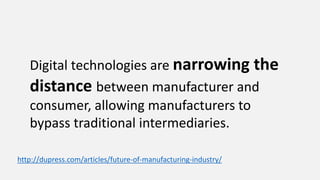 Digital technologies are narrowing the
distance between manufacturer and
consumer, allowing manufacturers to
bypass traditional intermediaries.
http://dupress.com/articles/future-of-manufacturing-industry/
 