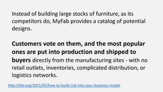 Instead of building large stocks of furniture, as its
competitors do, MyFab provides a catalog of potential
designs.
Customers vote on them, and the most popular
ones are put into production and shipped to
buyers directly from the manufacturing sites - with no
retail outlets, inventories, complicated distribution, or
logistics networks.
http://hbr.org/2011/05/how-to-build-risk-into-your-business-model
 