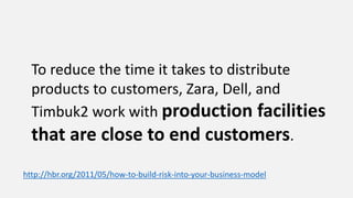 To reduce the time it takes to distribute
products to customers, Zara, Dell, and
Timbuk2 work with production facilities
that are close to end customers.
http://hbr.org/2011/05/how-to-build-risk-into-your-business-model
 