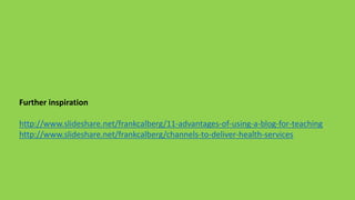 Further inspiration
http://www.slideshare.net/frankcalberg/11-advantages-of-using-a-blog-for-teaching
http://www.slideshare.net/frankcalberg/channels-to-deliver-health-services
 