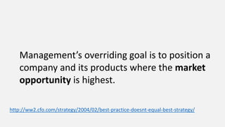 Management’s overriding goal is to position a
company and its products where the market
opportunity is highest.
http://ww2.cfo.com/strategy/2004/02/best-practice-doesnt-equal-best-strategy/
 
