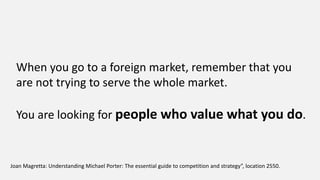 Joan Magretta: Understanding Michael Porter: The essential guide to competition and strategy”, location 2550.
When you go to a foreign market, remember that you
are not trying to serve the whole market.
You are looking for people who value what you do.
 
