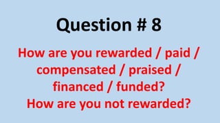 Question # 8
How are you rewarded / paid /
compensated / praised /
financed / funded?
How are you not rewarded?
 
