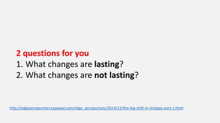 2 questions for you
1. What changes are lasting?
2. What changes are not lasting?
http://edgeperspectives.typepad.com/edge_perspectives/2014/12/the-big-shift-in-strategy-part-1.html
 