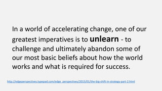 In a world of accelerating change, one of our
greatest imperatives is to unlearn - to
challenge and ultimately abandon some of
our most basic beliefs about how the world
works and what is required for success.
http://edgeperspectives.typepad.com/edge_perspectives/2015/01/the-big-shift-in-strategy-part-2.html
 
