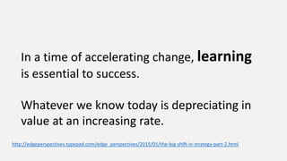 In a time of accelerating change, learning
is essential to success.
Whatever we know today is depreciating in
value at an increasing rate.
http://edgeperspectives.typepad.com/edge_perspectives/2015/01/the-big-shift-in-strategy-part-2.html
 