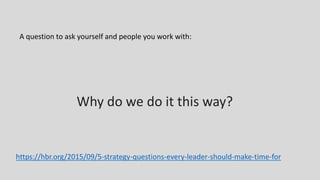 Why do we do it this way?
A question to ask yourself and people you work with:
https://hbr.org/2015/09/5-strategy-questions-every-leader-should-make-time-for
 