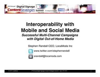 Interoperability with 
                  Mobile and Social Media 
                  Successful Multi-Channel Campaigns  
                     with Digital Out-of-Home Media 

                      Stephen Randall CEO, LocaModa Inc
                                                      !
                            www.twitter.com/stephenrandall

                            srandall@locamoda.com




© 2010 LocaModa         5th Annual Digital Signage Content Strategies Summit – April 13th 2010   1
 