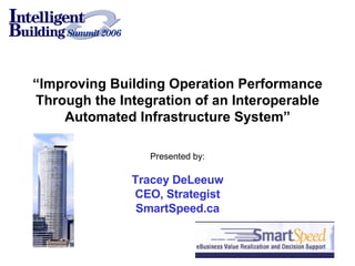 “ Improving Building Operation Performance Through the Integration of an Interoperable Automated Infrastructure System” Presented by: Tracey DeLeeuw CEO, Strategist SmartSpeed.ca 