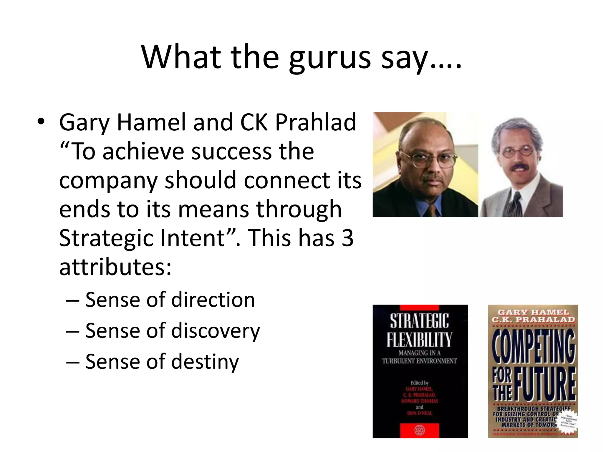 What the gurus say….
• Gary Hamel and CK Prahlad
  “To achieve success the
  company should connect its
  ends to its means through
  Strategic Intent”. This has 3
  attributes:
  – Sense of direction
  – Sense of discovery
  – Sense of destiny
 