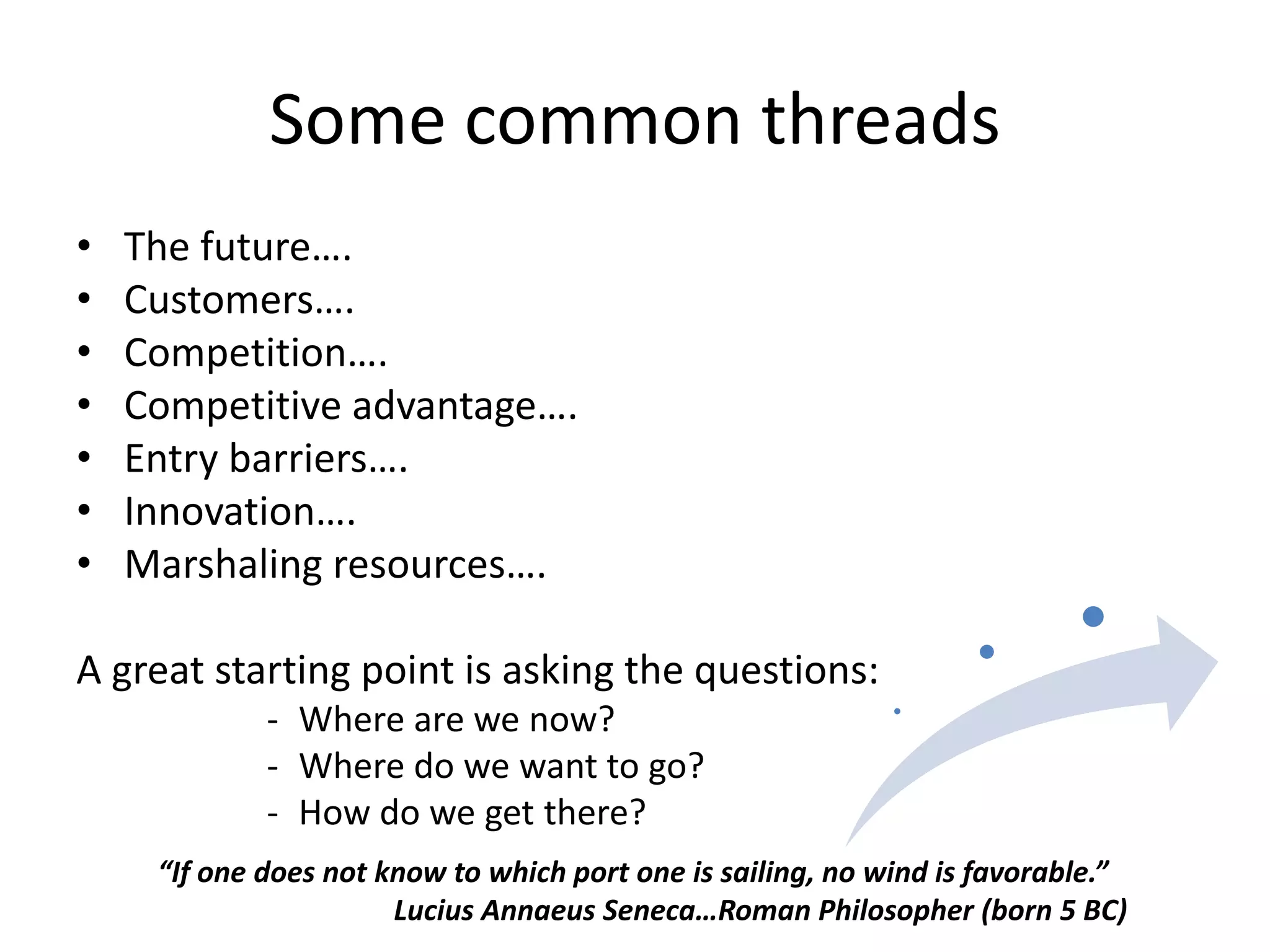 Some common threads
•   The future….
•   Customers….
•   Competition….
•   Competitive advantage….
•   Entry barriers….
•   Innovation….
•   Marshaling resources….

A great starting point is asking the questions:
             - Where are we now?
             - Where do we want to go?
             - How do we get there?
     “If one does not know to which port one is sailing, no wind is favorable.”
                       Lucius Annaeus Seneca…Roman Philosopher (born 5 BC)
 