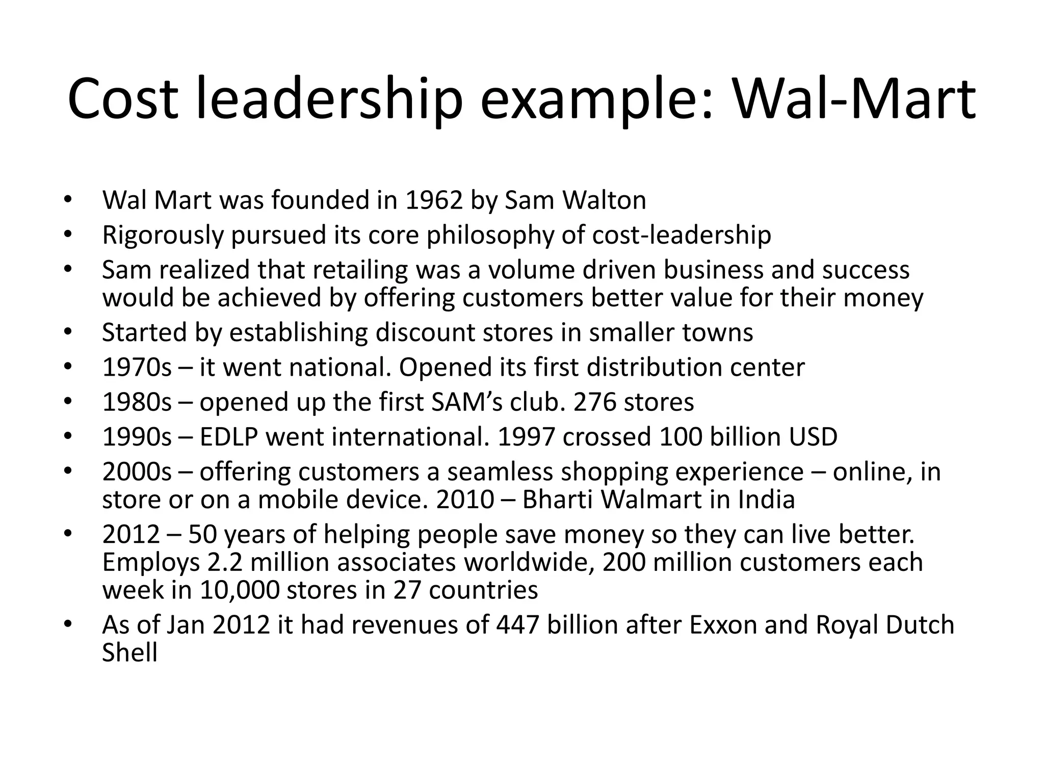 Cost leadership example: Wal-Mart
• Wal Mart was founded in 1962 by Sam Walton
• Rigorously pursued its core philosophy of cost-leadership
• Sam realized that retailing was a volume driven business and success
  would be achieved by offering customers better value for their money
• Started by establishing discount stores in smaller towns
• 1970s – it went national. Opened its first distribution center
• 1980s – opened up the first SAM’s club. 276 stores
• 1990s – EDLP went international. 1997 crossed 100 billion USD
• 2000s – offering customers a seamless shopping experience – online, in
  store or on a mobile device. 2010 – Bharti Walmart in India
• 2012 – 50 years of helping people save money so they can live better.
  Employs 2.2 million associates worldwide, 200 million customers each
  week in 10,000 stores in 27 countries
• As of Jan 2012 it had revenues of 447 billion after Exxon and Royal Dutch
  Shell
 