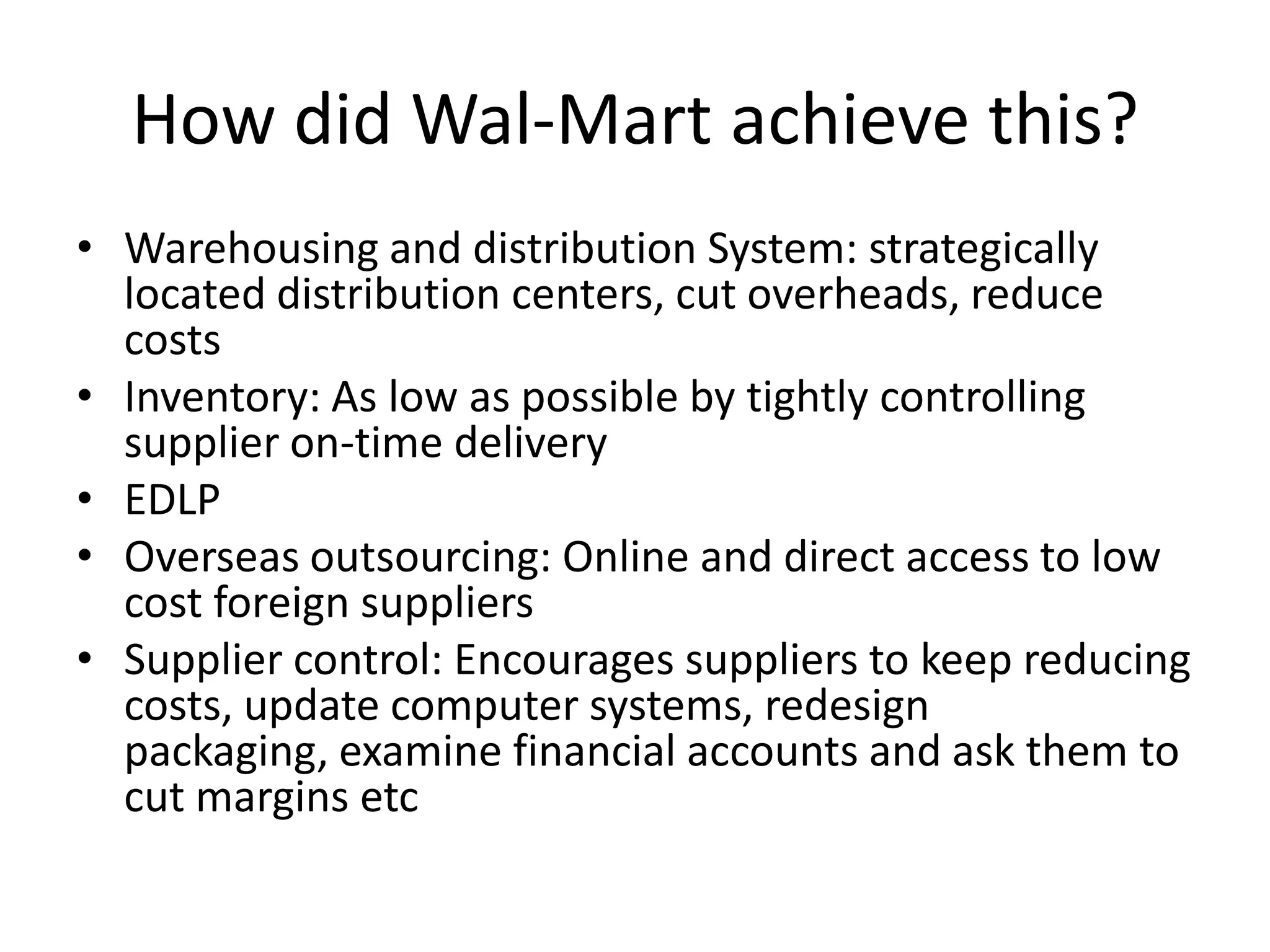 How did Wal-Mart achieve this?
• Warehousing and distribution System: strategically
  located distribution centers, cut overheads, reduce
  costs
• Inventory: As low as possible by tightly controlling
  supplier on-time delivery
• EDLP
• Overseas outsourcing: Online and direct access to low
  cost foreign suppliers
• Supplier control: Encourages suppliers to keep reducing
  costs, update computer systems, redesign
  packaging, examine financial accounts and ask them to
  cut margins etc
 