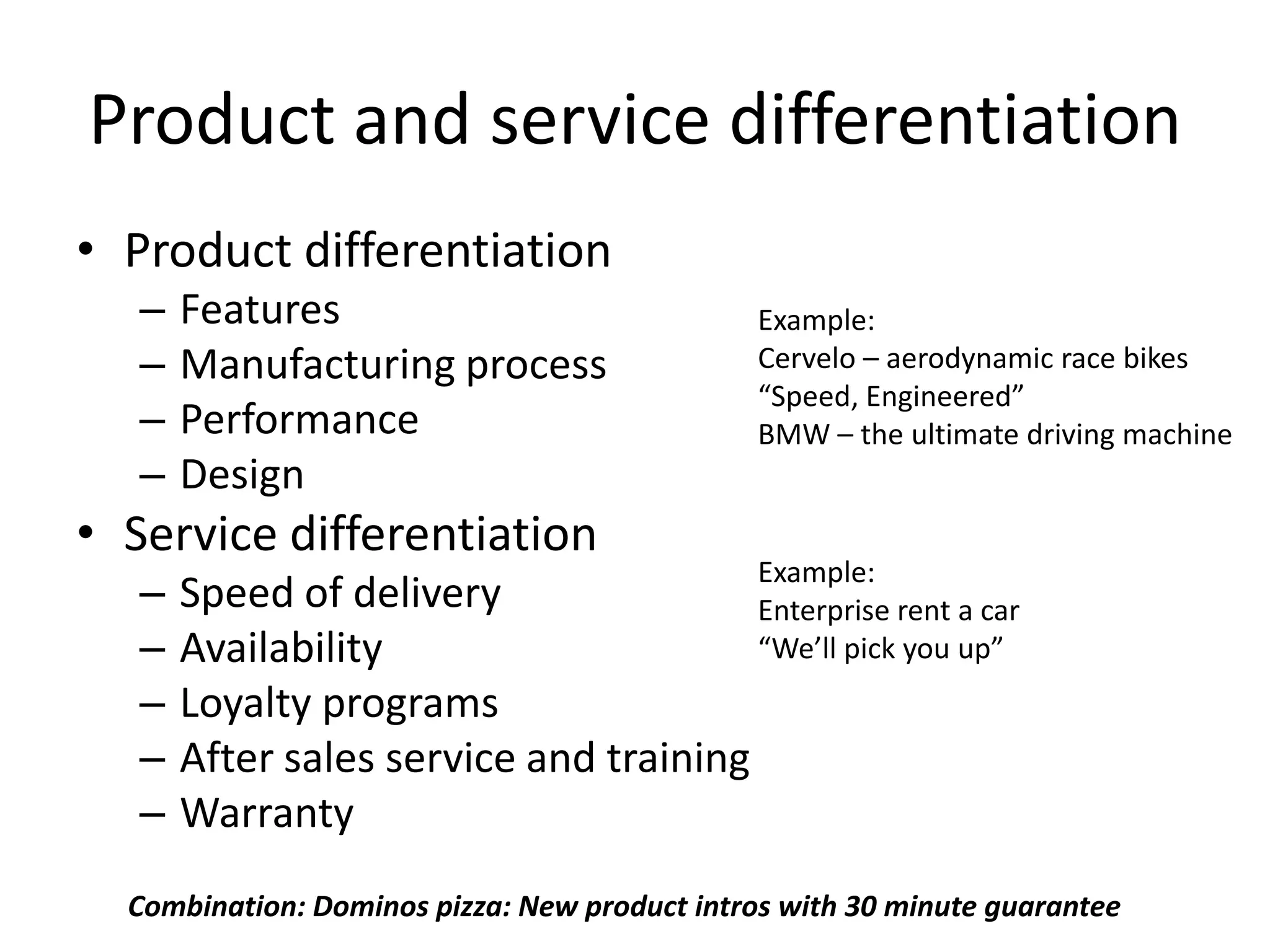 Product and service differentiation
• Product differentiation
   –   Features                                Example:
   –   Manufacturing process                   Cervelo – aerodynamic race bikes
                                               “Speed, Engineered”
   –   Performance                             BMW – the ultimate driving machine
   –   Design
• Service differentiation
                                               Example:
   –   Speed of delivery                       Enterprise rent a car
   –   Availability                            “We’ll pick you up”
   –   Loyalty programs
   –   After sales service and training
   –   Warranty
  Combination: Dominos pizza: New product intros with 30 minute guarantee
 