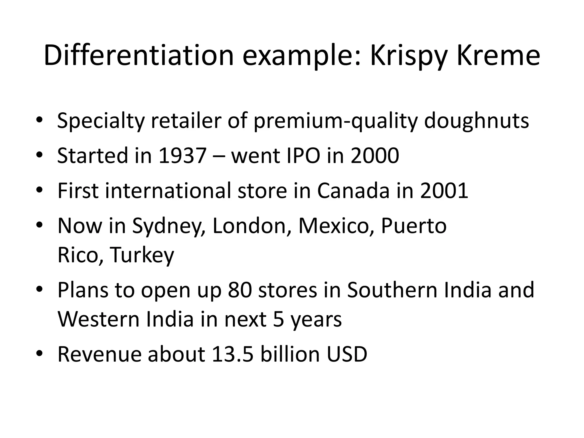Differentiation example: Krispy Kreme
• Specialty retailer of premium-quality doughnuts
• Started in 1937 – went IPO in 2000
• First international store in Canada in 2001
• Now in Sydney, London, Mexico, Puerto
  Rico, Turkey
• Plans to open up 80 stores in Southern India and
  Western India in next 5 years
• Revenue about 13.5 billion USD
 