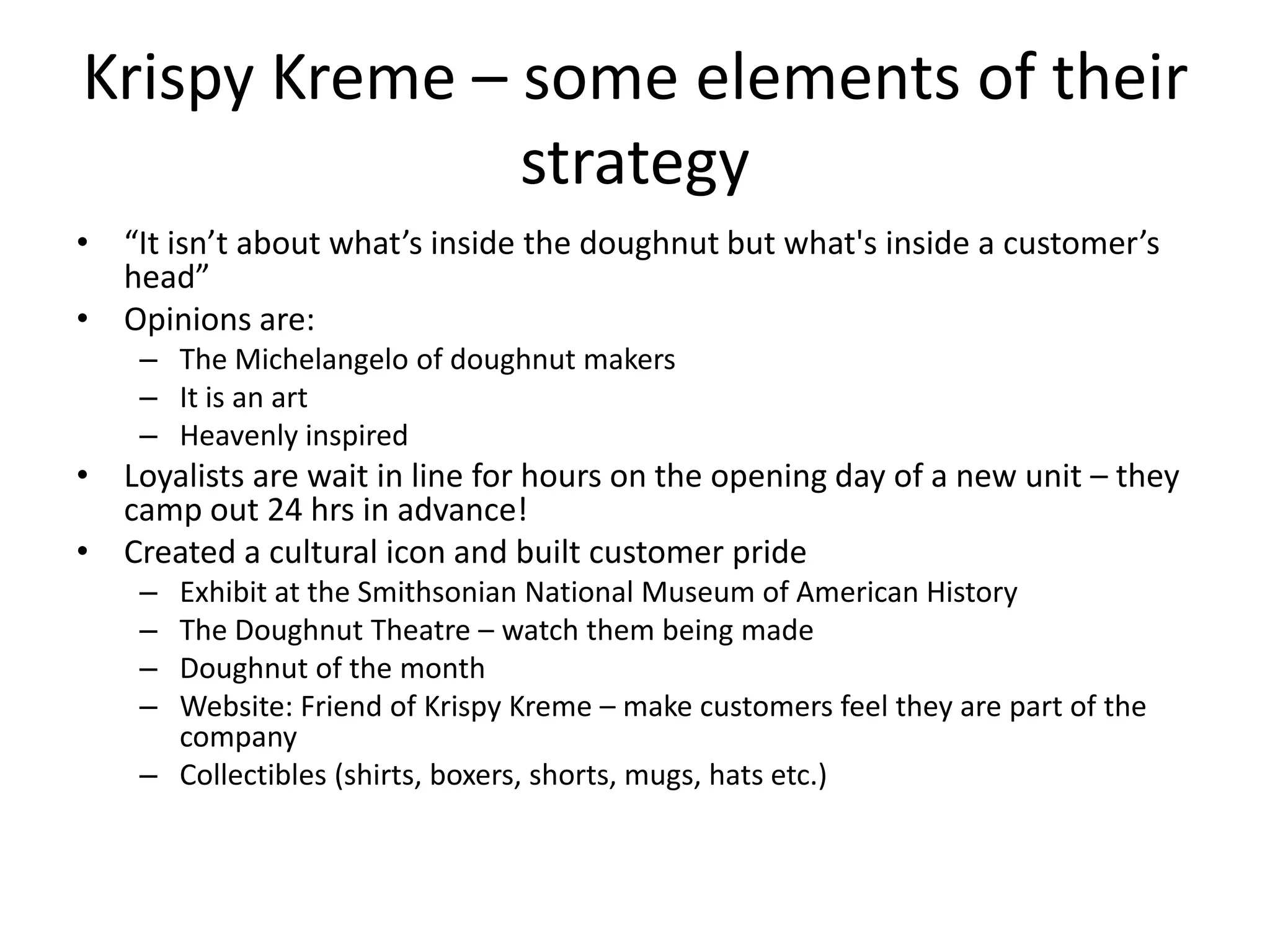 Krispy Kreme – some elements of their
               strategy
• “It isn’t about what’s inside the doughnut but what's inside a customer’s
  head”
• Opinions are:
    – The Michelangelo of doughnut makers
    – It is an art
    – Heavenly inspired
• Loyalists are wait in line for hours on the opening day of a new unit – they
  camp out 24 hrs in advance!
• Created a cultural icon and built customer pride
    – Exhibit at the Smithsonian National Museum of American History
    – The Doughnut Theatre – watch them being made
    – Doughnut of the month
    – Website: Friend of Krispy Kreme – make customers feel they are part of the
      company
    – Collectibles (shirts, boxers, shorts, mugs, hats etc.)
 