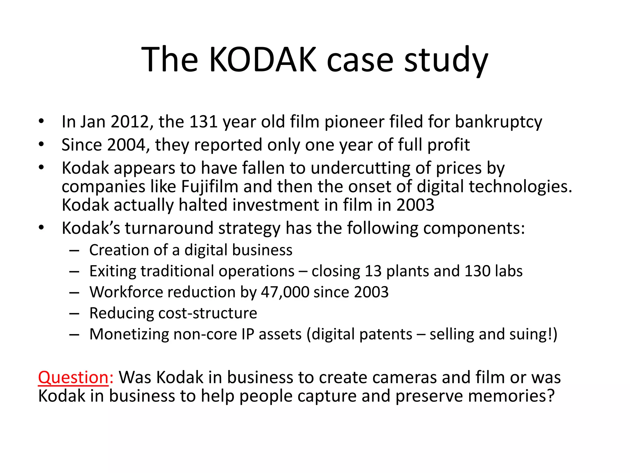 The KODAK case study
• In Jan 2012, the 131 year old film pioneer filed for bankruptcy
• Since 2004, they reported only one year of full profit
• Kodak appears to have fallen to undercutting of prices by
  companies like Fujifilm and then the onset of digital technologies.
  Kodak actually halted investment in film in 2003
• Kodak’s turnaround strategy has the following components:
    –   Creation of a digital business
    –   Exiting traditional operations – closing 13 plants and 130 labs
    –   Workforce reduction by 47,000 since 2003
    –   Reducing cost-structure
    –   Monetizing non-core IP assets (digital patents – selling and suing!)

Question: Was Kodak in business to create cameras and film or was
Kodak in business to help people capture and preserve memories?
 