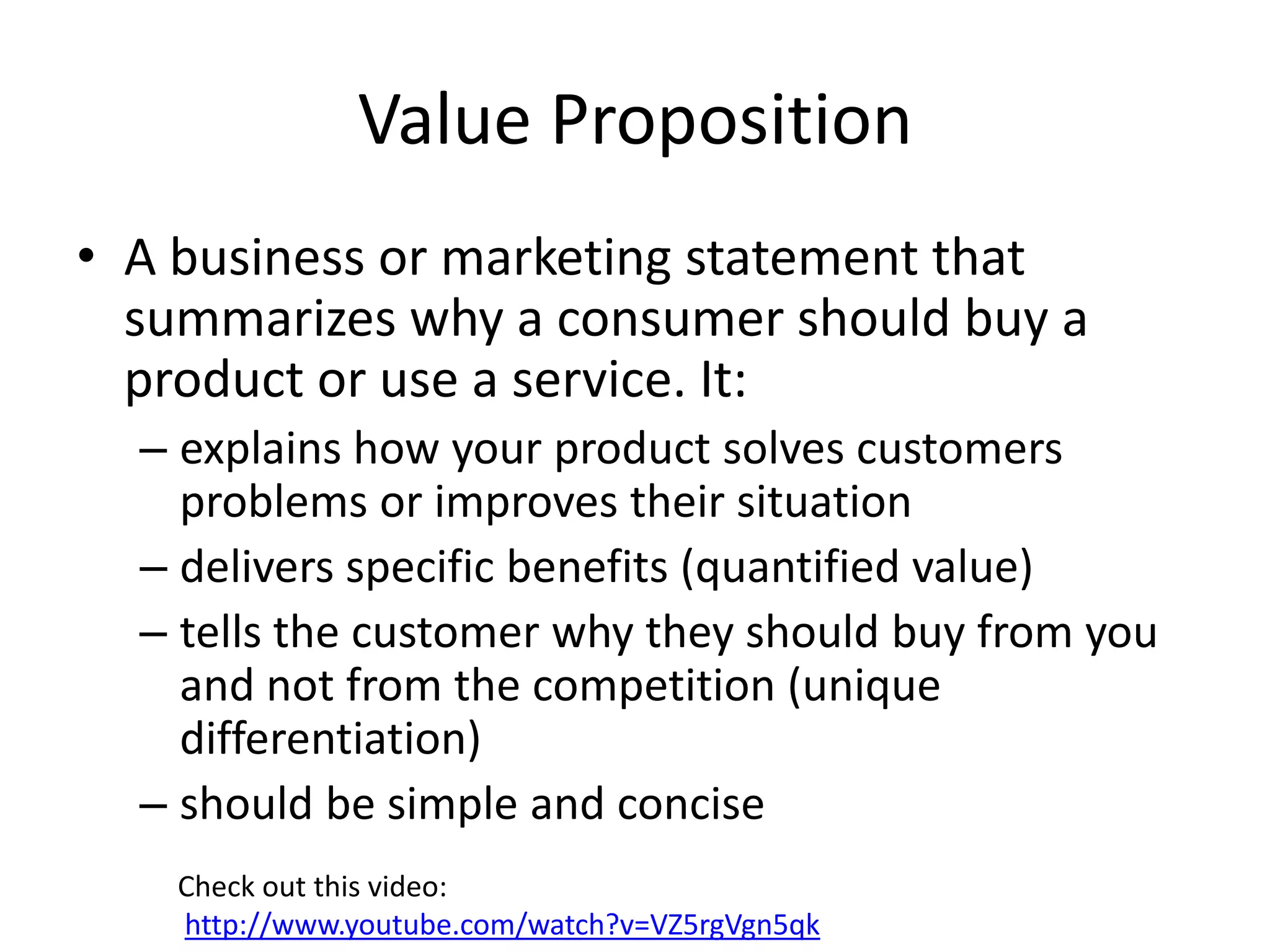 Value Proposition
• A business or marketing statement that
  summarizes why a consumer should buy a
  product or use a service. It:
  – explains how your product solves customers
    problems or improves their situation
  – delivers specific benefits (quantified value)
  – tells the customer why they should buy from you
    and not from the competition (unique
    differentiation)
  – should be simple and concise
    Check out this video:
    http://www.youtube.com/watch?v=VZ5rgVgn5qk
 