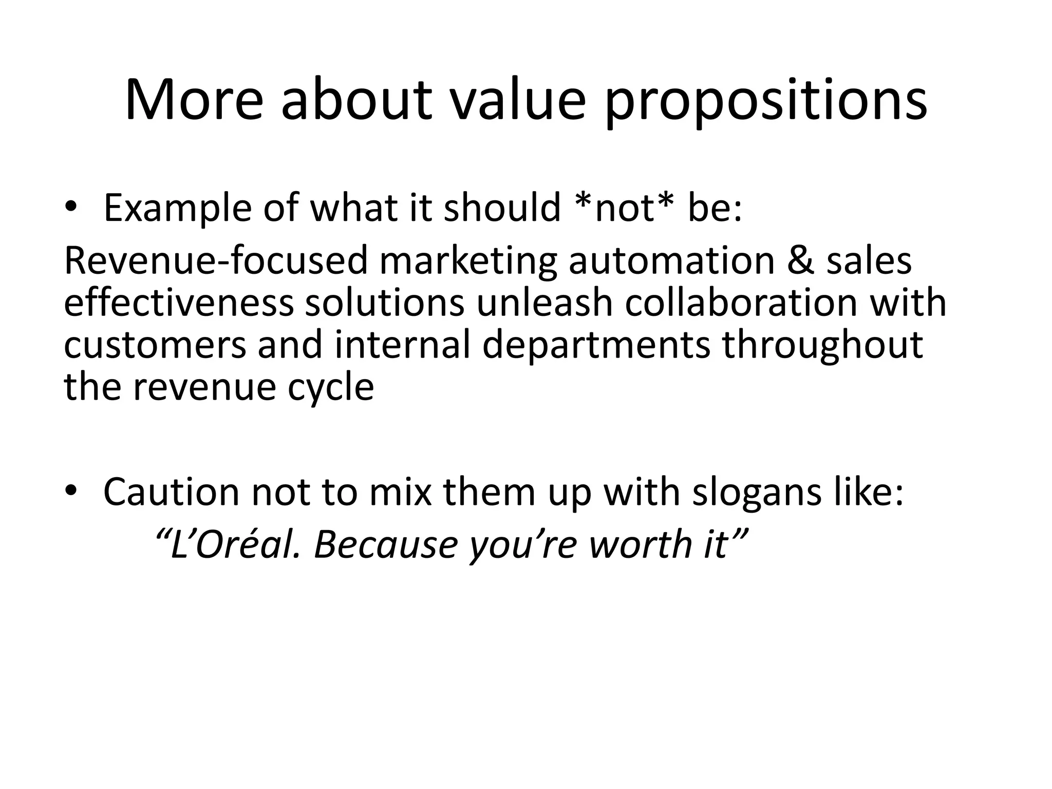 More about value propositions
• Example of what it should *not* be:
Revenue-focused marketing automation & sales
effectiveness solutions unleash collaboration with
customers and internal departments throughout
the revenue cycle

• Caution not to mix them up with slogans like:
    “L’Oréal. Because you’re worth it”
 