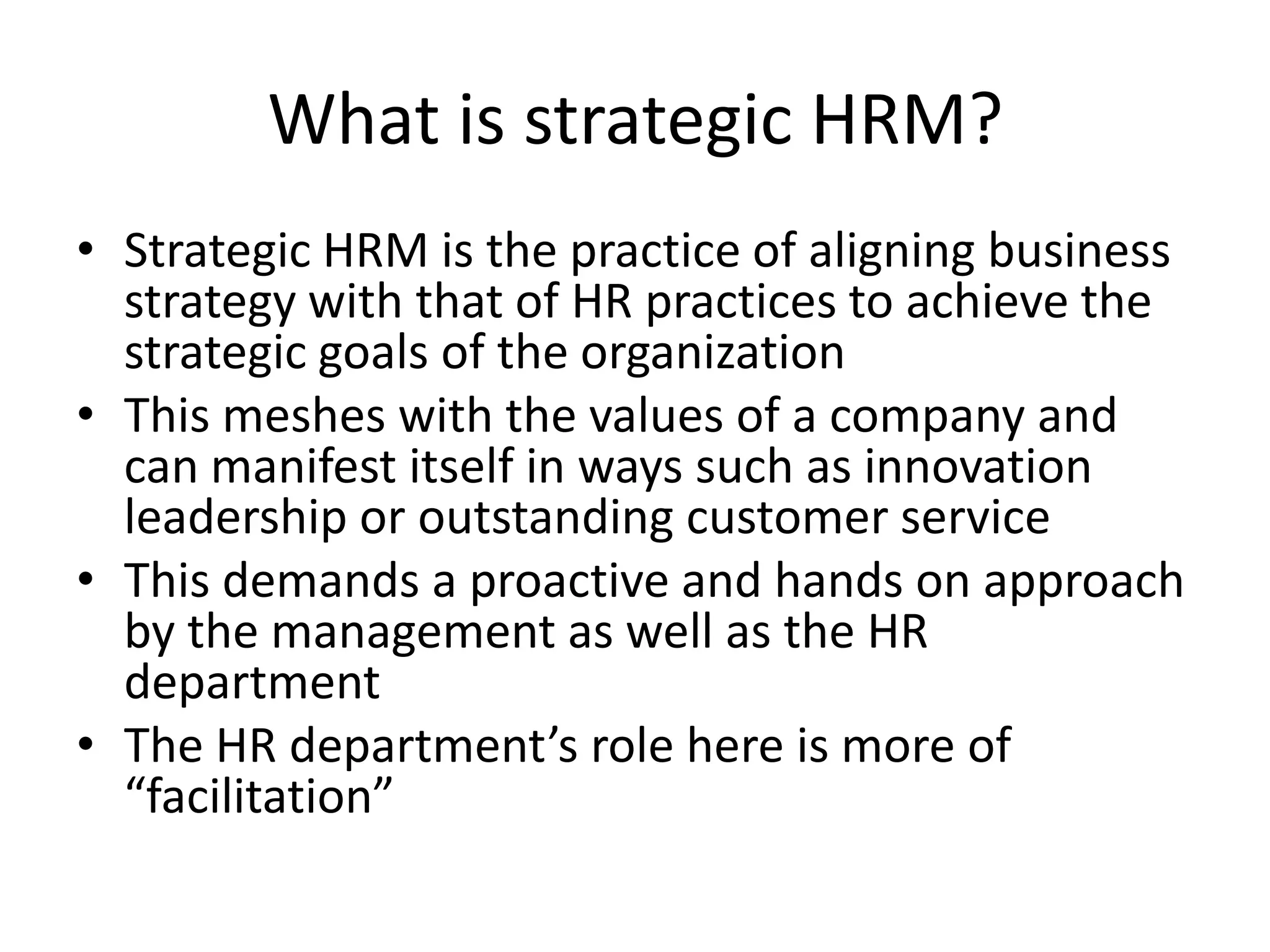 What is strategic HRM?
• Strategic HRM is the practice of aligning business
  strategy with that of HR practices to achieve the
  strategic goals of the organization
• This meshes with the values of a company and
  can manifest itself in ways such as innovation
  leadership or outstanding customer service
• This demands a proactive and hands on approach
  by the management as well as the HR
  department
• The HR department’s role here is more of
  “facilitation”
 