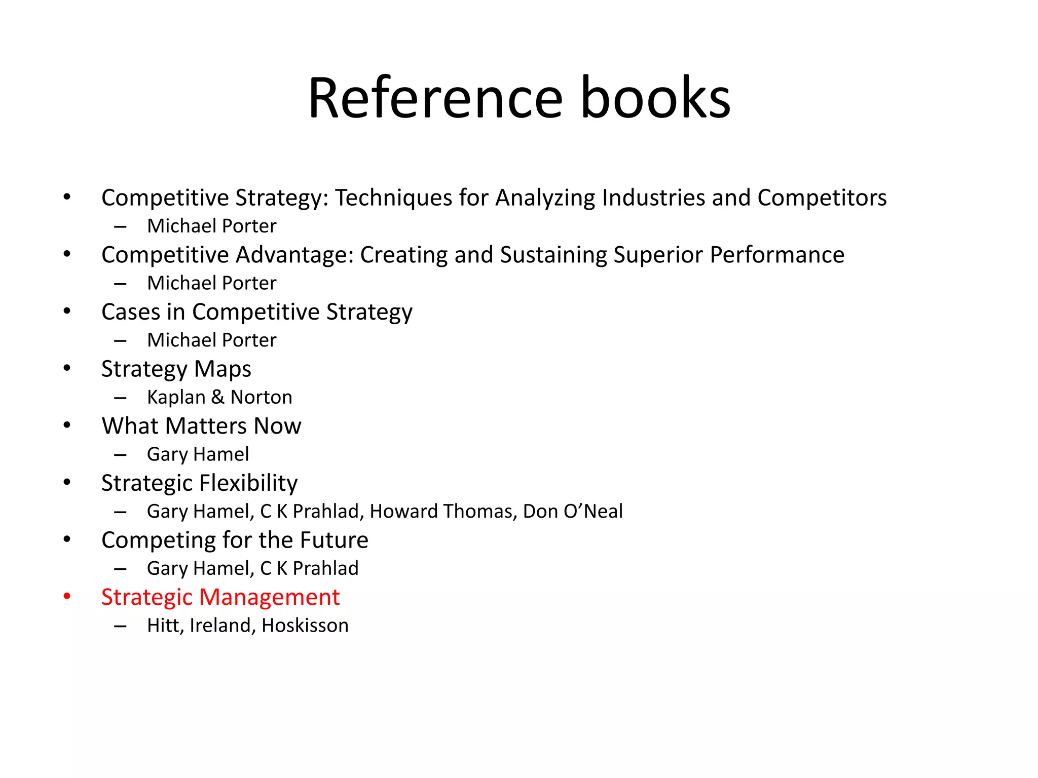 Reference books
•   Competitive Strategy: Techniques for Analyzing Industries and Competitors
     – Michael Porter
•   Competitive Advantage: Creating and Sustaining Superior Performance
     – Michael Porter
•   Cases in Competitive Strategy
     – Michael Porter
•   Strategy Maps
     – Kaplan & Norton
•   What Matters Now
     – Gary Hamel
•   Strategic Flexibility
     – Gary Hamel, C K Prahlad, Howard Thomas, Don O’Neal
•   Competing for the Future
     – Gary Hamel, C K Prahlad
•   Strategic Management
     – Hitt, Ireland, Hoskisson
 