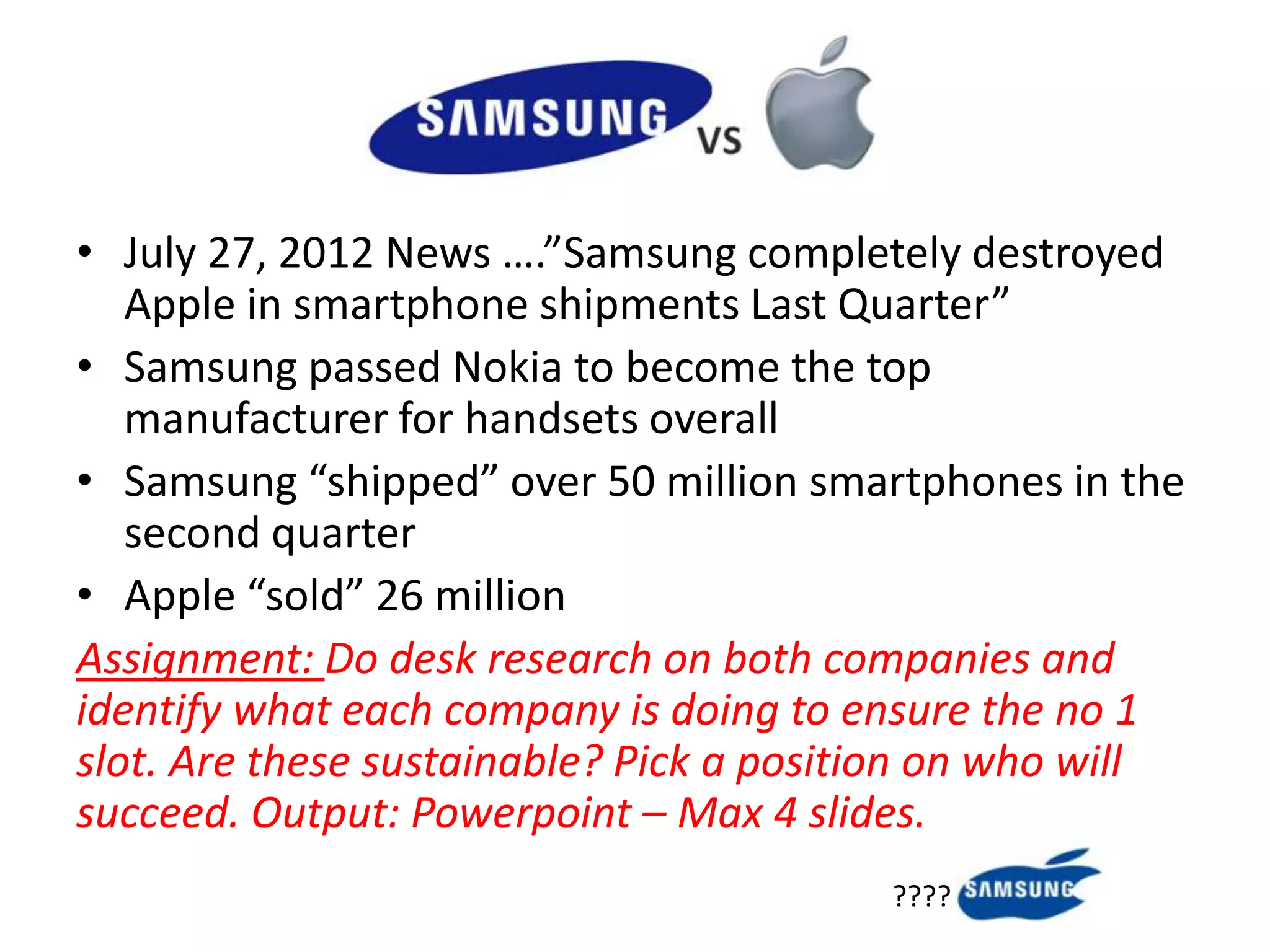 • July 27, 2012 News ….”Samsung completely destroyed
   Apple in smartphone shipments Last Quarter”
• Samsung passed Nokia to become the top
   manufacturer for handsets overall
• Samsung “shipped” over 50 million smartphones in the
   second quarter
• Apple “sold” 26 million
Assignment: Do desk research on both companies and
identify what each company is doing to ensure the no 1
slot. Are these sustainable? Pick a position on who will
succeed. Output: Powerpoint – Max 4 slides.
                                         ????
 