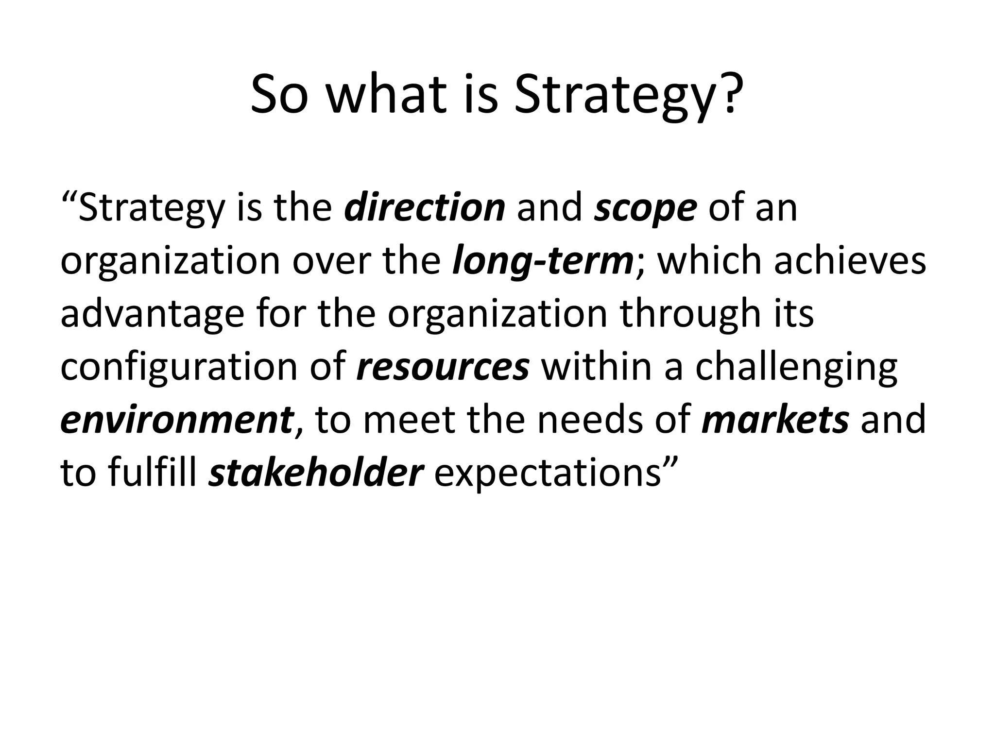 So what is Strategy?
“Strategy is the direction and scope of an
organization over the long-term; which achieves
advantage for the organization through its
configuration of resources within a challenging
environment, to meet the needs of markets and
to fulfill stakeholder expectations”
 