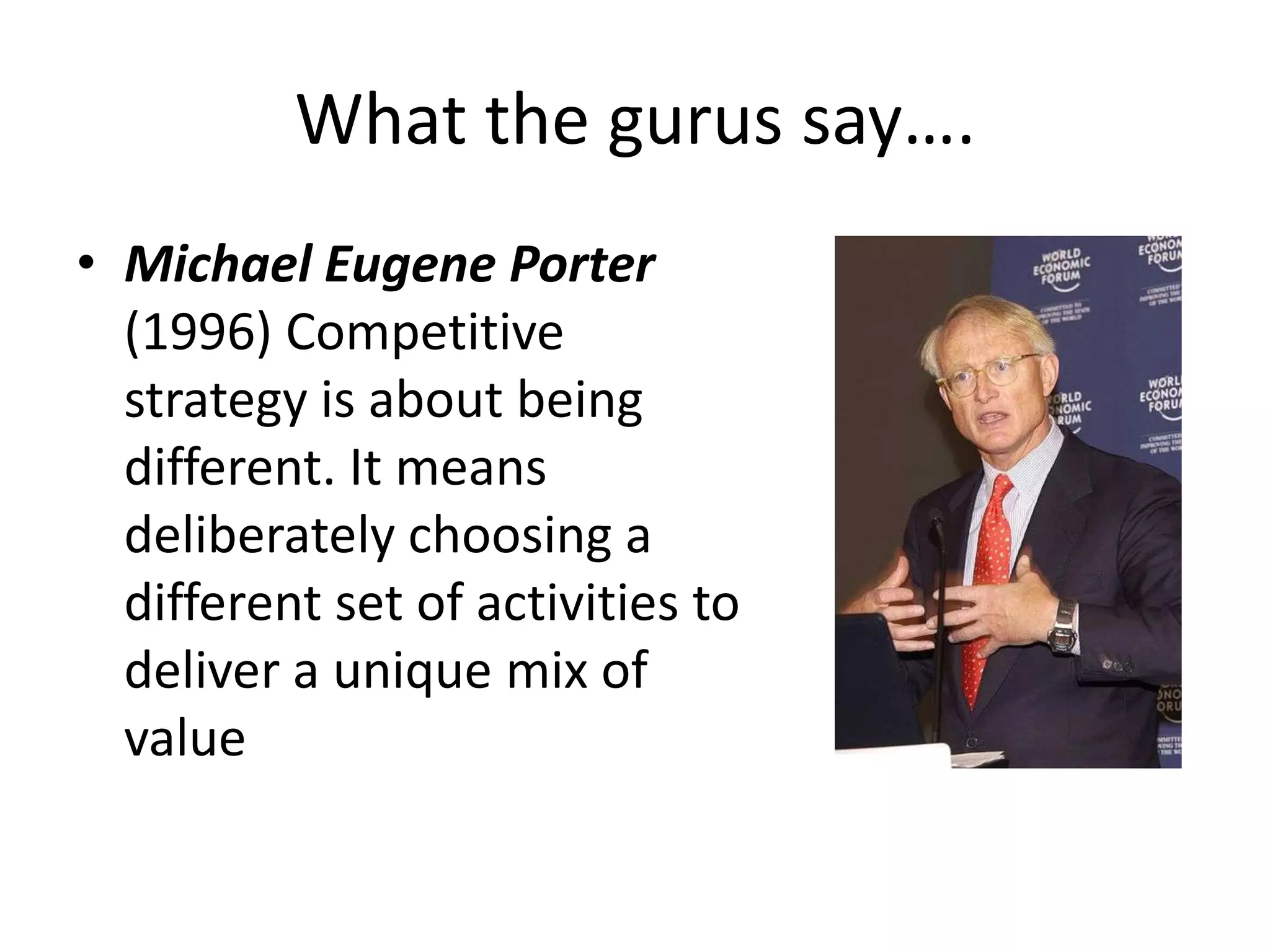 What the gurus say….
• Michael Eugene Porter
  (1996) Competitive
  strategy is about being
  different. It means
  deliberately choosing a
  different set of activities to
  deliver a unique mix of
  value
 