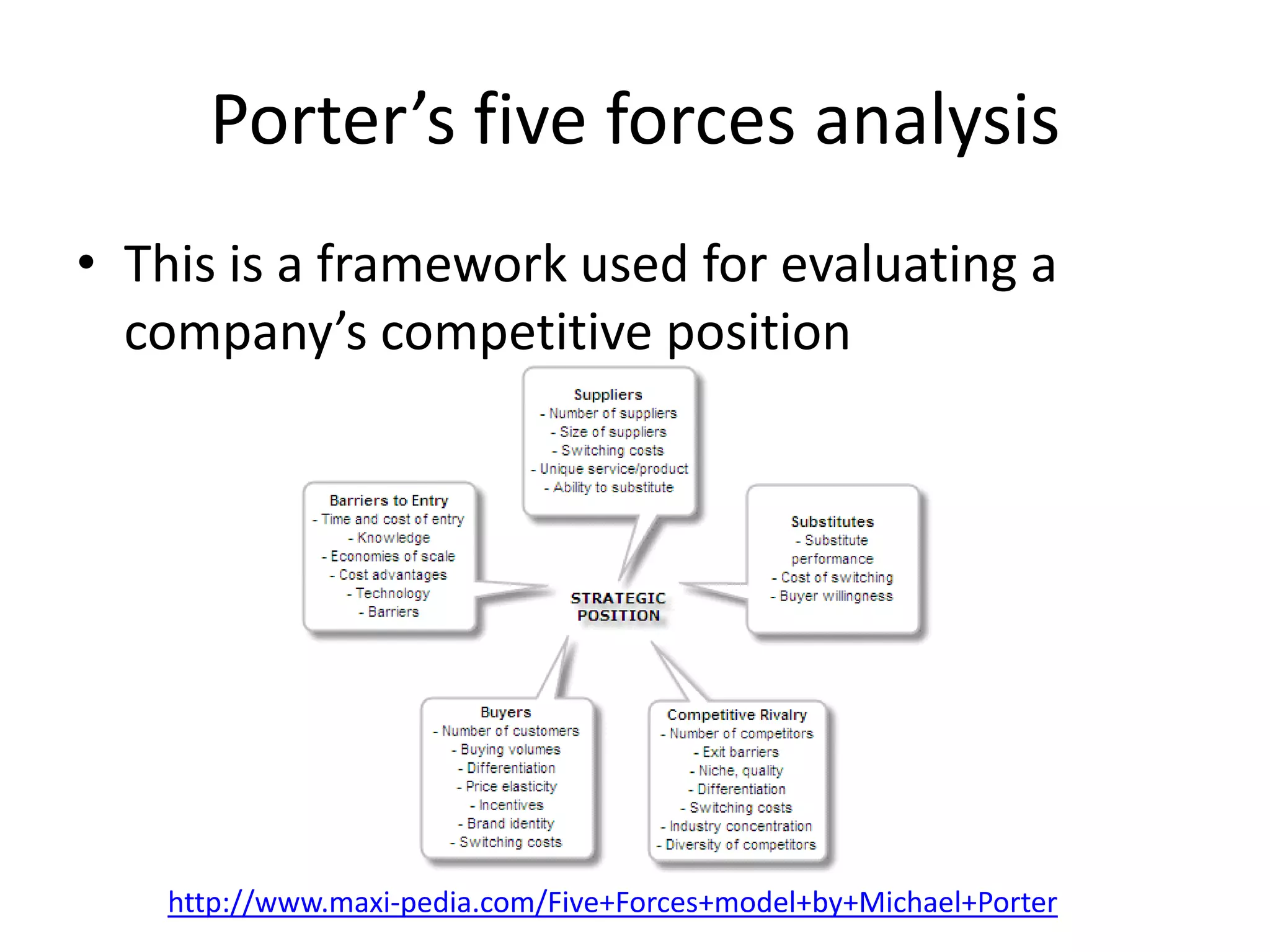Porter’s five forces analysis
• This is a framework used for evaluating a
  company’s competitive position




    http://www.maxi-pedia.com/Five+Forces+model+by+Michael+Porter
 