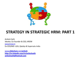 STRATEGY IN STRATEGIC HRM: PART 1
Anilesh Seth
Ideator, Co Founder & CEO, KROW
www.krow.in
Ex-CEO/MD: LGSI, Qatalys & Supervalu India

www.slideshare.net/anilesh
http://In.linkedin.com/in/anileshseth
anileshseth@hotmail.com
 