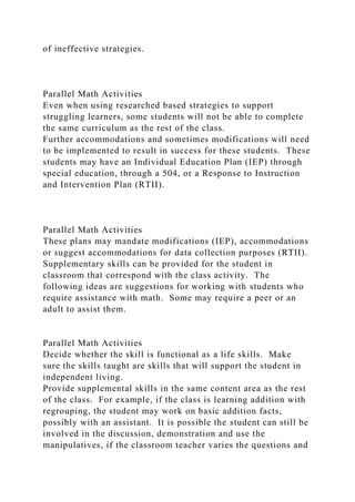 of ineffective strategies.
Parallel Math Activities
Even when using researched based strategies to support
struggling learners, some students will not be able to complete
the same curriculum as the rest of the class.
Further accommodations and sometimes modifications will need
to be implemented to result in success for these students. These
students may have an Individual Education Plan (IEP) through
special education, through a 504, or a Response to Instruction
and Intervention Plan (RTII).
Parallel Math Activities
These plans may mandate modifications (IEP), accommodations
or suggest accommodations for data collection purposes (RTII).
Supplementary skills can be provided for the student in
classroom that correspond with the class activity. The
following ideas are suggestions for working with students who
require assistance with math. Some may require a peer or an
adult to assist them.
Parallel Math Activities
Decide whether the skill is functional as a life skills. Make
sure the skills taught are skills that will support the student in
independent living.
Provide supplemental skills in the same content area as the rest
of the class. For example, if the class is learning addition with
regrouping, the student may work on basic addition facts,
possibly with an assistant. It is possible the student can still be
involved in the discussion, demonstration and use the
manipulatives, if the classroom teacher varies the questions and
 