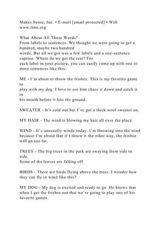 Makes Sense, Inc. • E-mail [email protected] • Web
www.ttms.org
What About All Those Words?
From labels to sentences. We thought we were going to get a
hundred, maybe two hundred
words. But all we got was a few labels and a one-sentence
caption. Where do we get the rest? For
each label in your picture, you can easily come up with one or
more sentences like this:
ME - I’m about to throw the frisbee. This is my favorite game
to
play with my dog. I love to see him chase it down and catch it
in
his mouth before it hits the ground.
SWEATER - It’s cold out but I’ve got a thick wool sweater on.
MY HAIR - The wind is blowing my hair all over the place.
WIND - It’s unusually windy today. I’m throwing into the wind
because I’m afraid that if I throw it the other way, the frisbee
will go too far.
TREES - The big trees in the park are swaying from side to
side.
Some of the leaves are falling off.
BIRDS - There are birds flying above the trees. I wonder how
they can fly in wind like this?
MY DOG - My dog is excited and ready to go. He knows that
when I get the frisbee out that we’re going to play one of his
favorite games.
 